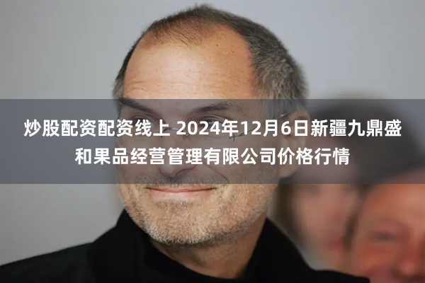 炒股配资配资线上 2024年12月6日新疆九鼎盛和果品经营管理有限公司价格行情