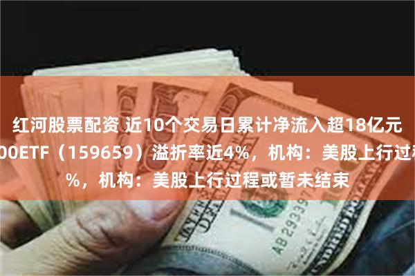 红河股票配资 近10个交易日累计净流入超18亿元，纳斯达克100ETF（159659）溢折率近4%，机构：美股上行过程或暂未结束