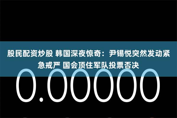 股民配资炒股 韩国深夜惊奇：尹锡悦突然发动紧急戒严 国会顶住军队投票否决