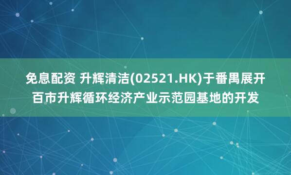 免息配资 升辉清洁(02521.HK)于番禺展开百市升辉循环经济产业示范园基地的开发