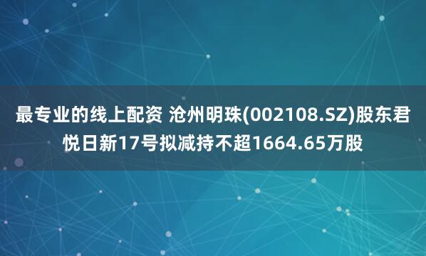 最专业的线上配资 沧州明珠(002108.SZ)股东君悦日新17号拟减持不超1664.65万股