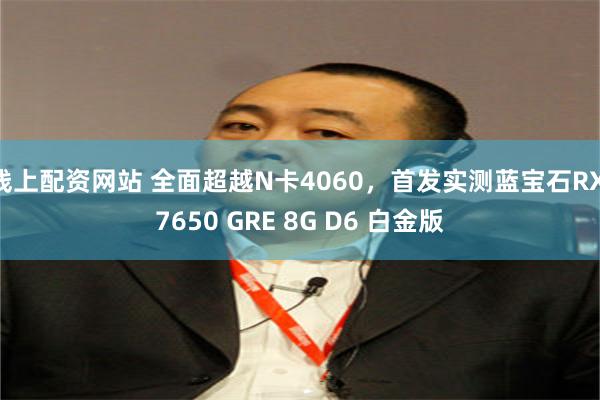 线上配资网站 全面超越N卡4060，首发实测蓝宝石RX 7650 GRE 8G D6 白金版