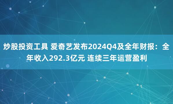 炒股投资工具 爱奇艺发布2024Q4及全年财报：全年收入292.3亿元 连续三年运营盈利