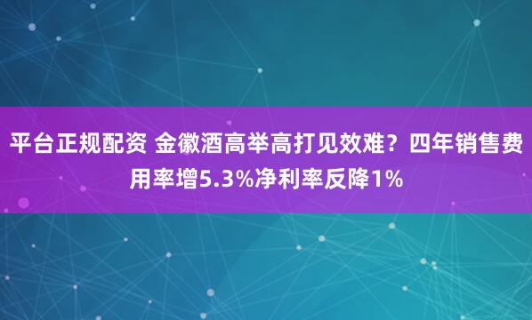 平台正规配资 金徽酒高举高打见效难？四年销售费用率增5.3%净利率反降1%