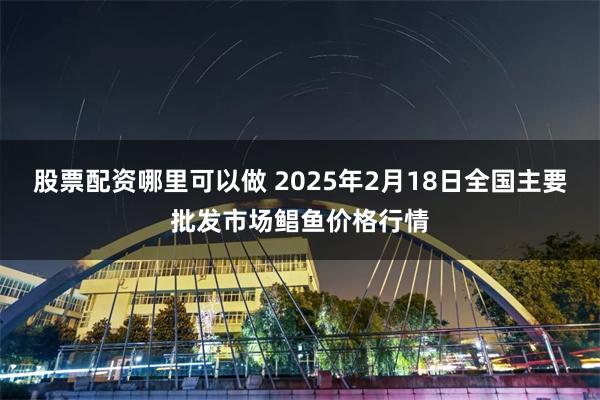 股票配资哪里可以做 2025年2月18日全国主要批发市场鲳鱼价格行情