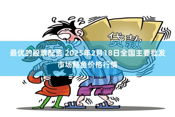 最优的股票配资 2025年2月18日全国主要批发市场鲢鱼价格行情