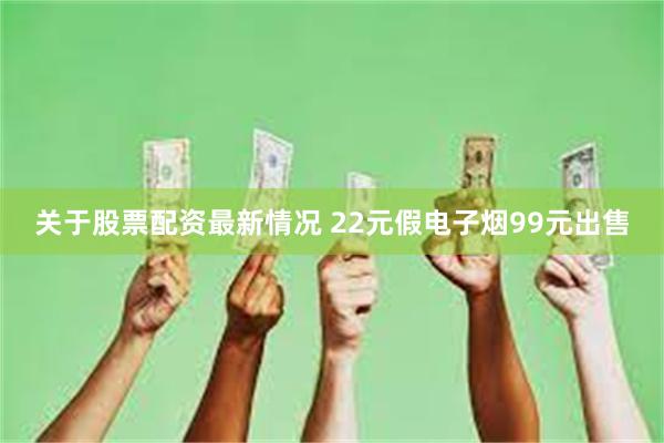 关于股票配资最新情况 22元假电子烟99元出售