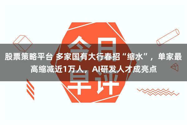 股票策略平台 多家国有大行春招“缩水”，单家最高缩减近1万人，AI研发人才成亮点