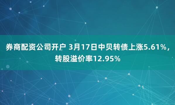 券商配资公司开户 3月17日中贝转债上涨5.61%，转股溢价率12.95%